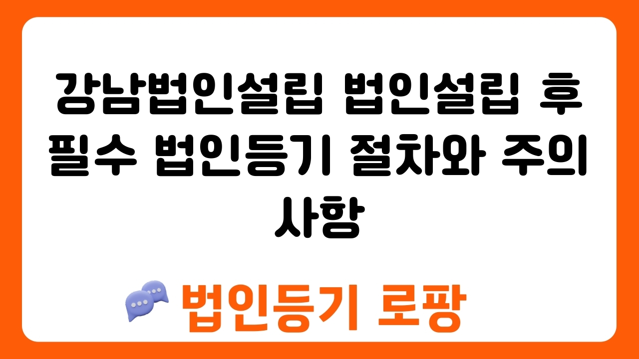 강남법인설립 법인설립 후 필수 법인등기 절차와 주의사항