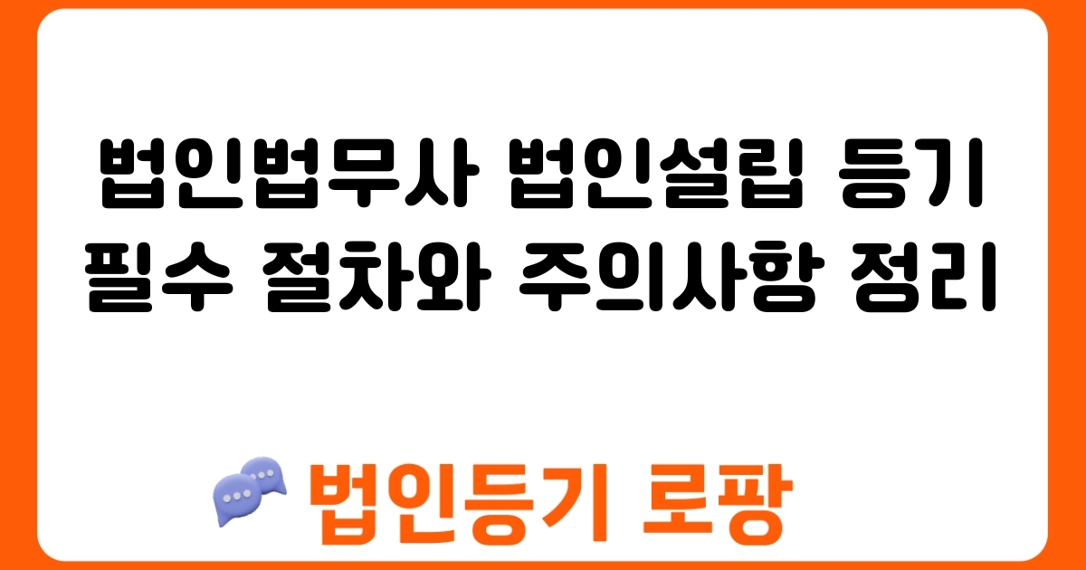 법인법무사 법인설립 등기 필수 절차와 주의사항 정리