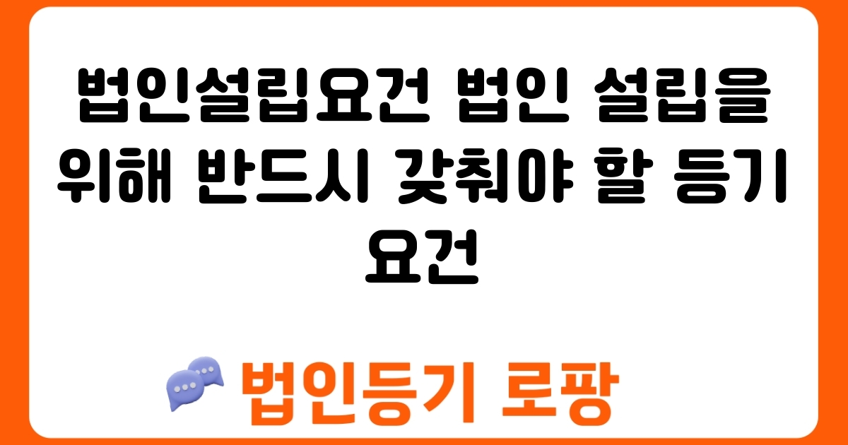 법인설립요건 법인 설립을 위해 반드시 갖춰야 할 등기 요건