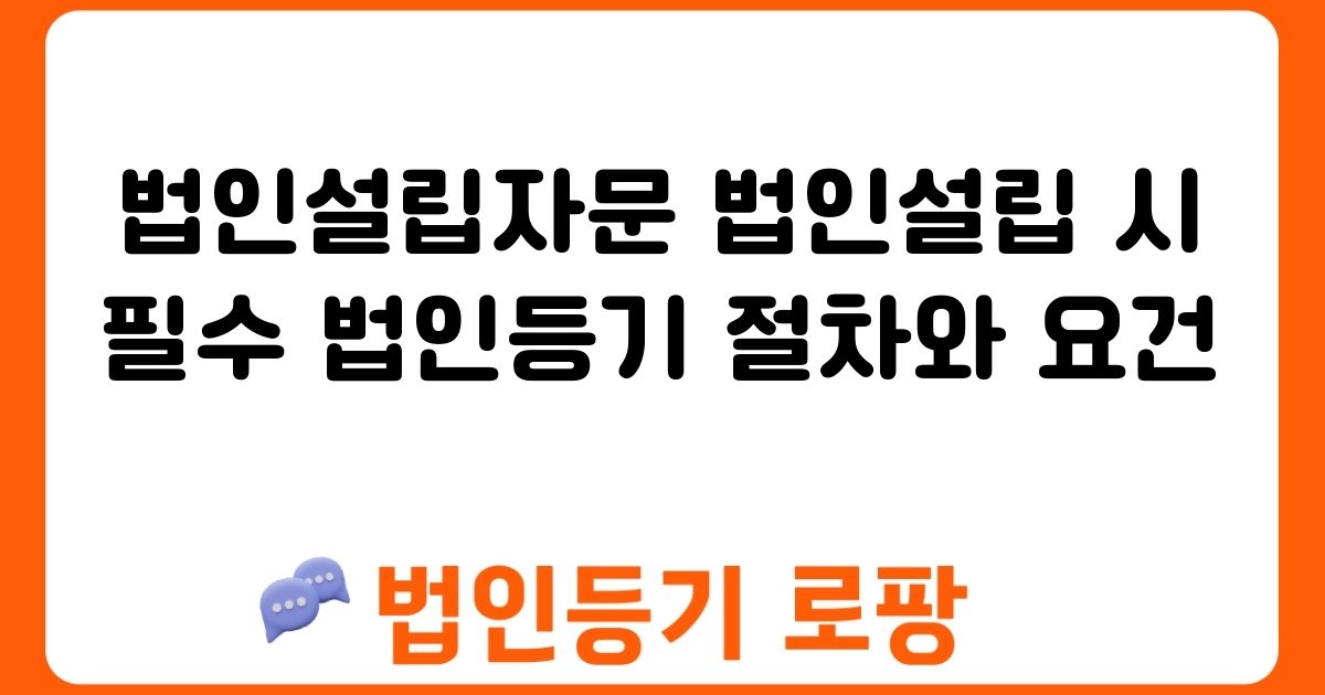 법인설립자문 법인설립 시 필수 법인등기 절차와 요건