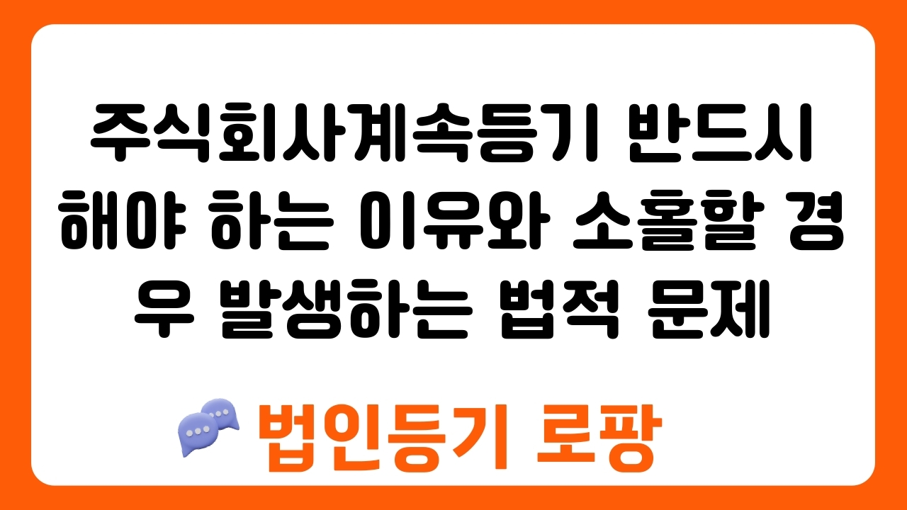 주식회사계속등기 반드시 해야 하는 이유와 소홀할 경우 발생하는 법적 문제